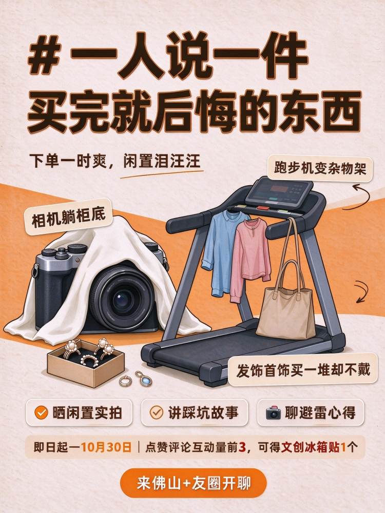🛒很多街坊都有这种经历:下单的时候满心期待,到手之后却闲置落灰!有人跟风入手相机,奈何平时很少出门,相机静静躺在柜子里;有人买了家用简易跑步机,高估了自己的自律性,最后沦为杂物架;还有一大堆平价发饰首饰,购买的时候觉得样样好看,买回家新鲜感一过,就不想佩戴了。
👉欢迎带上话题 #一人说一件买完就后悔的东西 ,分享你的踩坑经历:
💡家里闲置落灰物品实拍
💡网购踩坑、冲动消费小故事
💡分享消费避雷心得,聊聊怎么管住手
🎁互动福利:即日起 — 10 月 30 日,点赞评论互动量前 3,可获得文创冰箱贴 1 个,同一用户限奖一次。
来佛山 + 友圈,一起聊聊你踩过的消费坑。